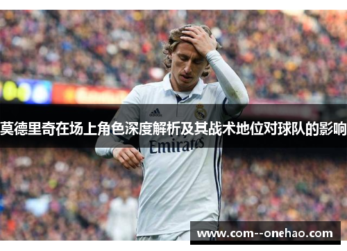 莫德里奇在场上角色深度解析及其战术地位对球队的影响