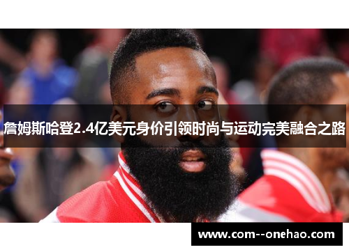 詹姆斯哈登2.4亿美元身价引领时尚与运动完美融合之路