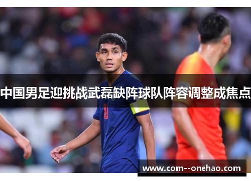 中国男足迎挑战武磊缺阵球队阵容调整成焦点