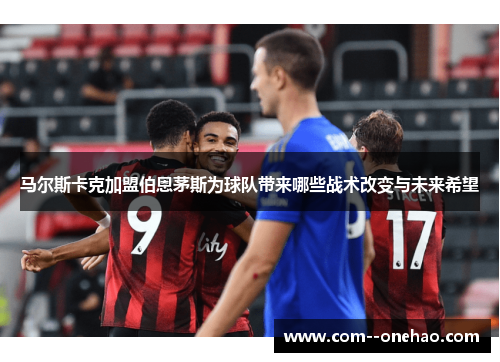 马尔斯卡克加盟伯恩茅斯为球队带来哪些战术改变与未来希望 马尔斯卡克加盟伯恩茅斯为球队带来哪些战术改变与未来希望